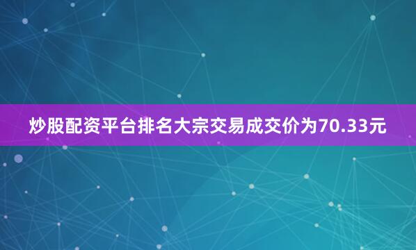 炒股配资平台排名大宗交易成交价为70.33元