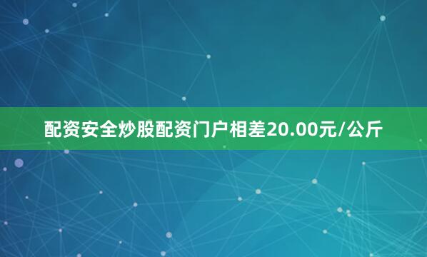配资安全炒股配资门户相差20.00元/公斤